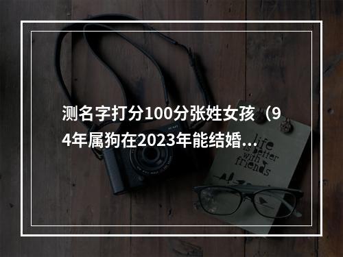 测名字打分100分张姓女孩（94年属狗在2023年能结婚吗）
