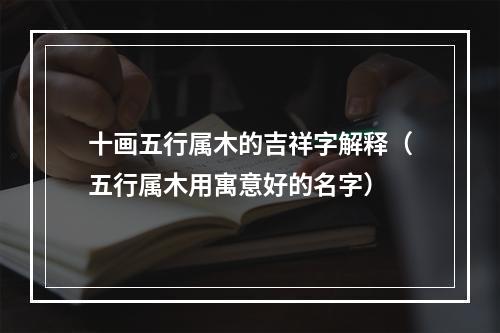 十画五行属木的吉祥字解释（五行属木用寓意好的名字）