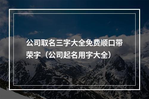 公司取名三字大全免费顺口带荣字（公司起名用字大全）
