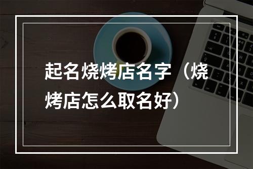 起名烧烤店名字（烧烤店怎么取名好）