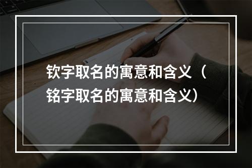 钦字取名的寓意和含义（铭字取名的寓意和含义）