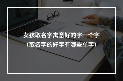 女孩取名字寓意好的字一个字（取名字的好字有哪些单字）