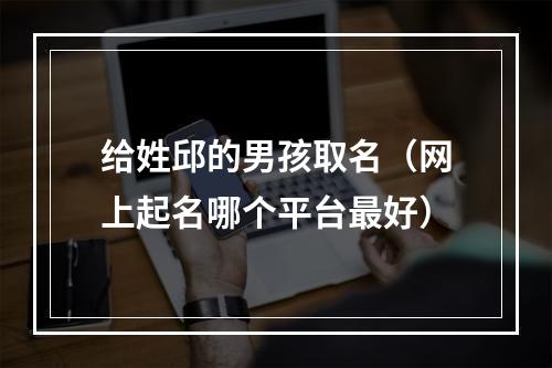 给姓邱的男孩取名（网上起名哪个平台最好）