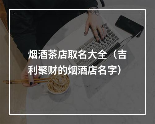 烟酒茶店取名大全（吉利聚财的烟酒店名字）