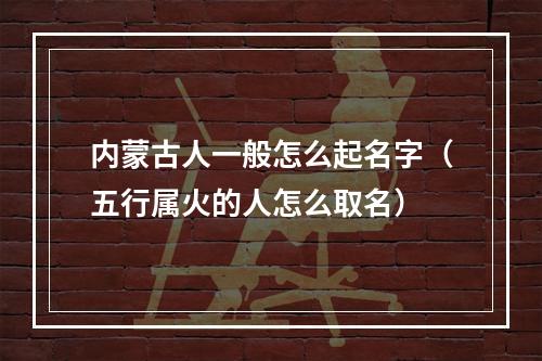 内蒙古人一般怎么起名字（五行属火的人怎么取名）