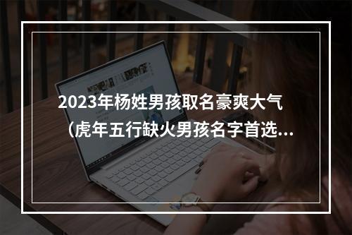 2023年杨姓男孩取名豪爽大气（虎年五行缺火男孩名字首选）