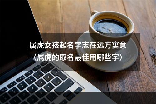 属虎女孩起名字志在远方寓意（属虎的取名最佳用哪些字）