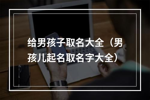 给男孩子取名大全（男孩儿起名取名字大全）