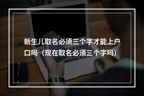 新生儿取名必须三个字才能上户口吗（现在取名必须三个字吗）