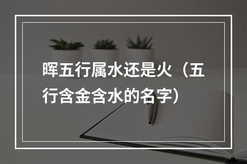 晖五行属水还是火（五行含金含水的名字）