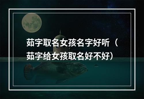 茹字取名女孩名字好听（茹字给女孩取名好不好）