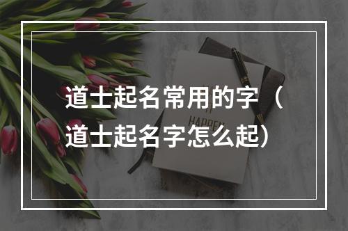 道士起名常用的字（道士起名字怎么起）