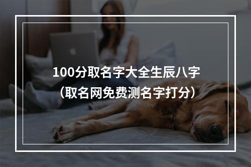 100分取名字大全生辰八字（取名网免费测名字打分）