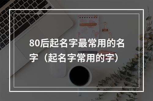 80后起名字最常用的名字（起名字常用的字）