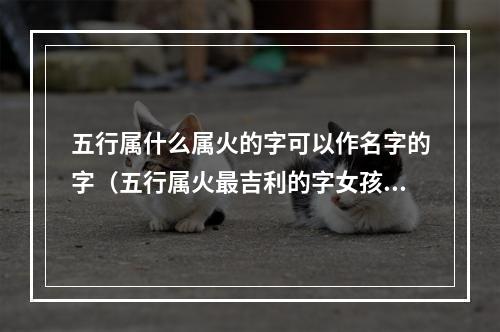五行属什么属火的字可以作名字的字（五行属火最吉利的字女孩名字）