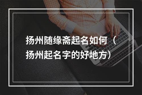扬州随缘斋起名如何（扬州起名字的好地方）