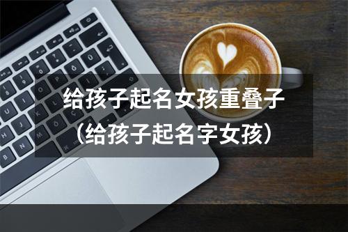 给孩子起名女孩重叠子（给孩子起名字女孩）