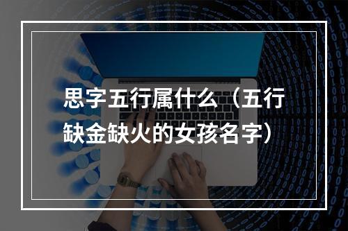 思字五行属什么（五行缺金缺火的女孩名字）