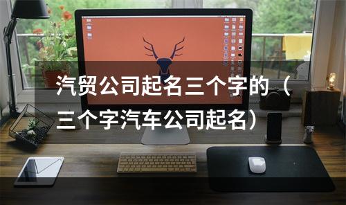 汽贸公司起名三个字的（三个字汽车公司起名）