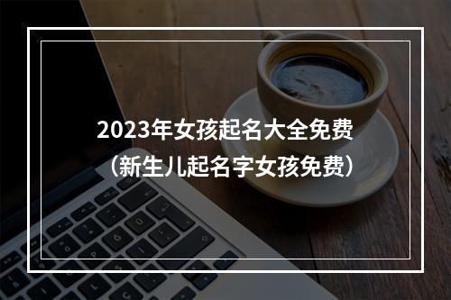 2023年女孩起名大全免费（新生儿起名字女孩免费）