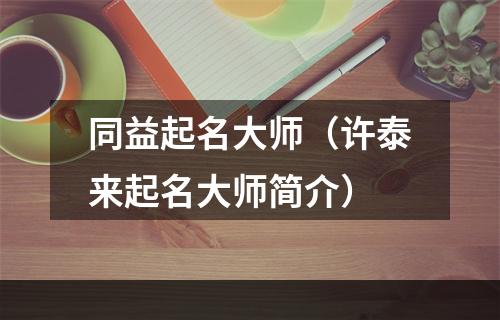 同益起名大师（许泰来起名大师简介）