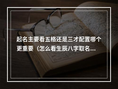 起名主要看五格还是三才配置哪个更重要（怎么看生辰八字取名字）