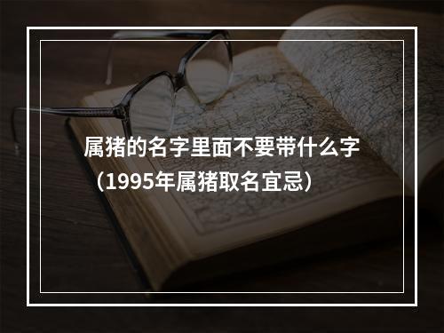 属猪的名字里面不要带什么字（1995年属猪取名宜忌）