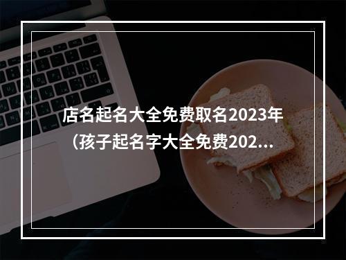 店名起名大全免费取名2023年（孩子起名字大全免费2023年）