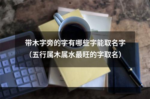 带木字旁的字有哪些字能取名字（五行属木属水最旺的字取名）