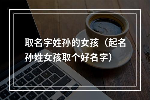 取名字姓孙的女孩（起名孙姓女孩取个好名字）