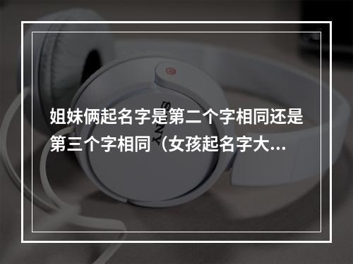 姐妹俩起名字是第二个字相同还是第三个字相同（女孩起名字大全免费）