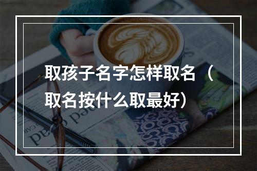 取孩子名字怎样取名（取名按什么取最好）