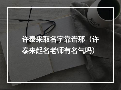 许泰来取名字靠谱那（许泰来起名老师有名气吗）