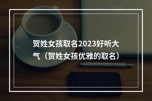 贺姓女孩取名2023好听大气（贺姓女孩优雅的取名）