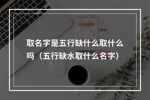 取名字是五行缺什么取什么吗（五行缺水取什么名字）