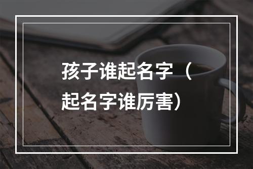 孩子谁起名字（起名字谁厉害）