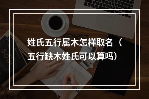 姓氏五行属木怎样取名（五行缺木姓氏可以算吗）