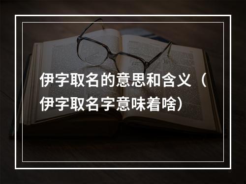 伊字取名的意思和含义（伊字取名字意味着啥）