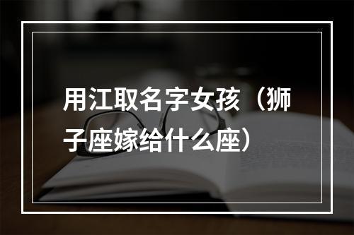 用江取名字女孩（狮子座嫁给什么座）