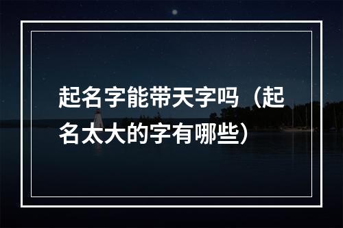 起名字能带天字吗（起名太大的字有哪些）