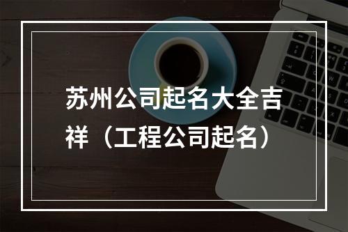 苏州公司起名大全吉祥（工程公司起名）