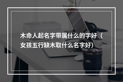 木命人起名字带属什么的字好（女孩五行缺木取什么名字好）