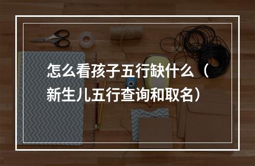 怎么看孩子五行缺什么（新生儿五行查询和取名）