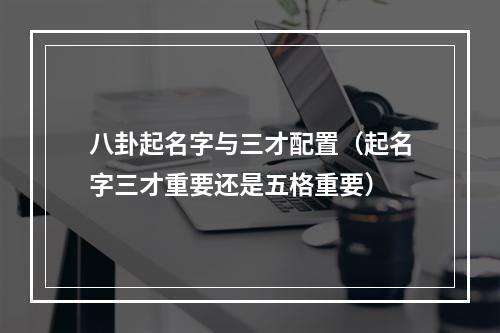 八卦起名字与三才配置（起名字三才重要还是五格重要）