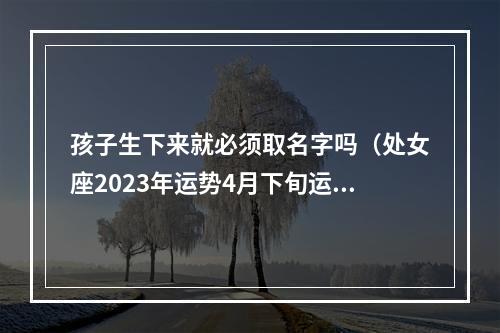 孩子生下来就必须取名字吗（处女座2023年运势4月下旬运势）