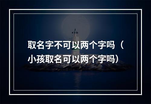 取名字不可以两个字吗（小孩取名可以两个字吗）