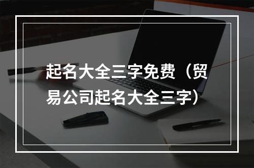 起名大全三字免费（贸易公司起名大全三字）