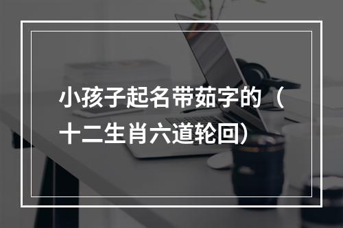 小孩子起名带茹字的（十二生肖六道轮回）