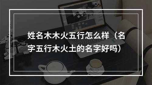 姓名木木火五行怎么样（名字五行木火土的名字好吗）