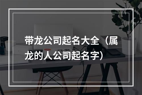 带龙公司起名大全（属龙的人公司起名字）